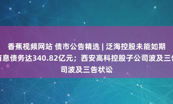 香蕉视频网站 债市公告精选 | 泛海控股未能如期偿还有息债务达340.82亿元；西安高科控股子公司波及三告状讼